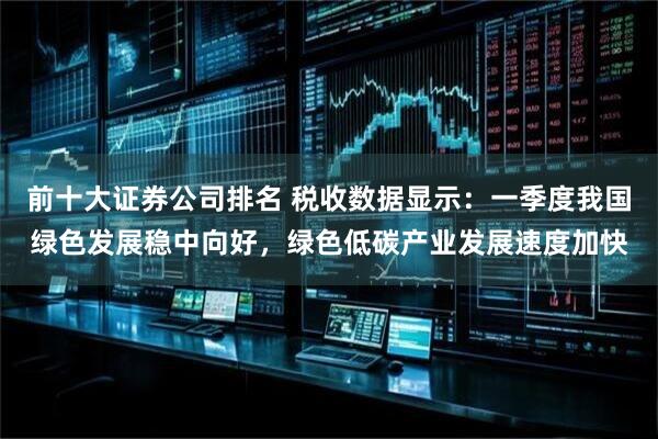 前十大证券公司排名 税收数据显示：一季度我国绿色发展稳中向好，绿色低碳产业发展速度加快