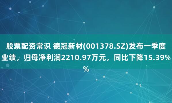 股票配资常识 德冠新材(001378.SZ)发布一季度业绩，归母净利润2210.97万元，同比下降15.39%