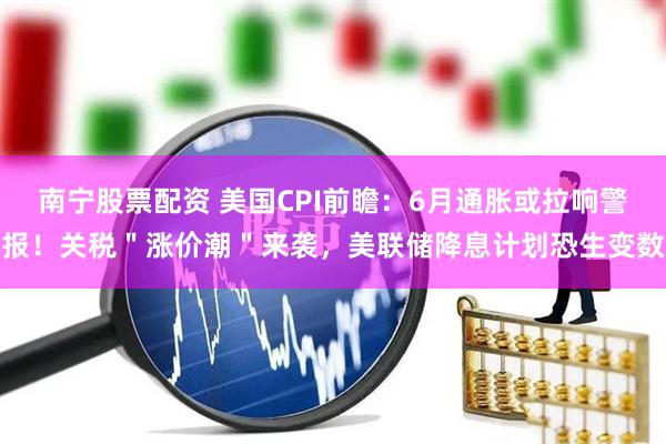南宁股票配资 美国CPI前瞻：6月通胀或拉响警报！关税＂涨价潮＂来袭，美联储降息计划恐生变数