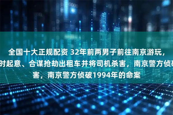 全国十大正规配资 32年前两男子前往南京游玩，因身上无钱，临时起意、合谋抢劫出租车并将司机杀害，南京警方侦破1994年的命案