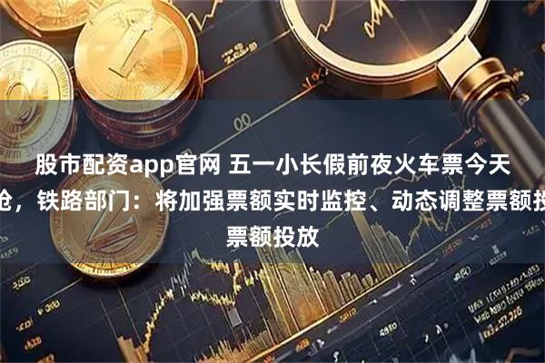 股市配资app官网 五一小长假前夜火车票今天开抢，铁路部门：将加强票额实时监控、动态调整票额投放