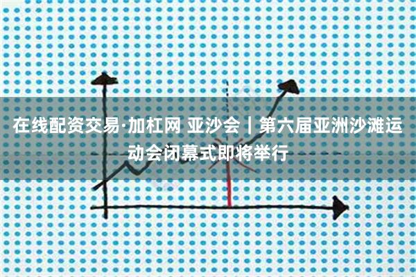 在线配资交易·加杠网 亚沙会｜第六届亚洲沙滩运动会闭幕式即将举行