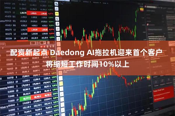 配资新起点 Daedong AI拖拉机迎来首个客户 将缩短工作时间10%以上