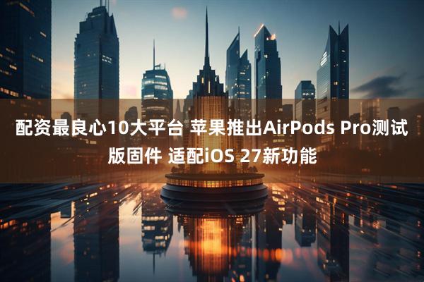 配资最良心10大平台 苹果推出AirPods Pro测试版固件 适配iOS 27新功能