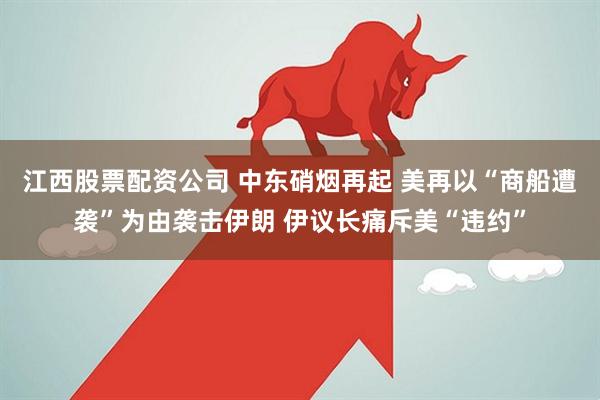 江西股票配资公司 中东硝烟再起 美再以“商船遭袭”为由袭击伊朗 伊议长痛斥美“违约”