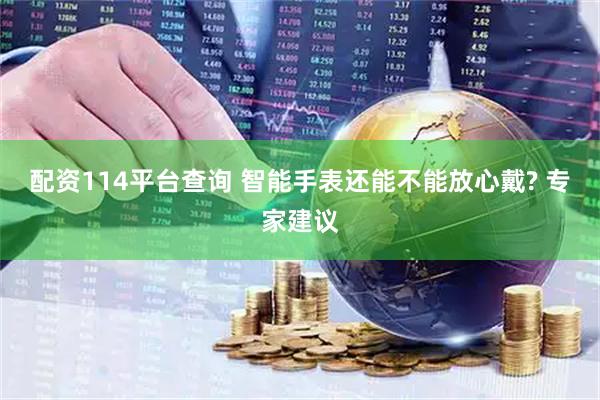 配资114平台查询 智能手表还能不能放心戴? 专家建议