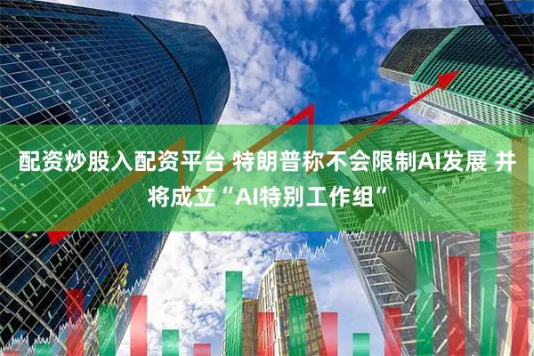配资炒股入配资平台 特朗普称不会限制AI发展 并将成立“AI特别工作组”